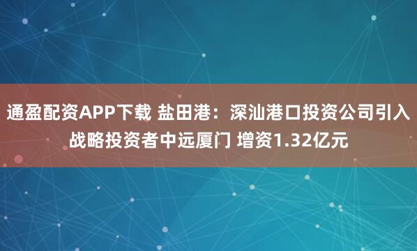 通盈配资APP下载 盐田港：深汕港口投资公司引入战略投资者中远厦门 增资1.32亿元