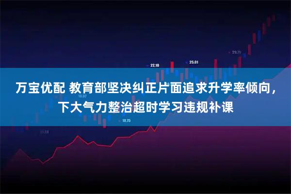 万宝优配 教育部坚决纠正片面追求升学率倾向,下大气力整治超时学习违规补课