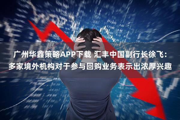 广州华鑫策略APP下载 汇丰中国副行长徐飞：多家境外机构对于参与回购业务表示出浓厚兴趣