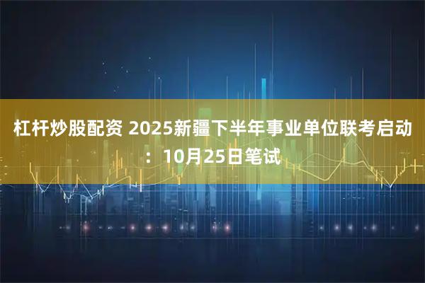 杠杆炒股配资 2025新疆下半年事业单位联考启动：10月25日笔试