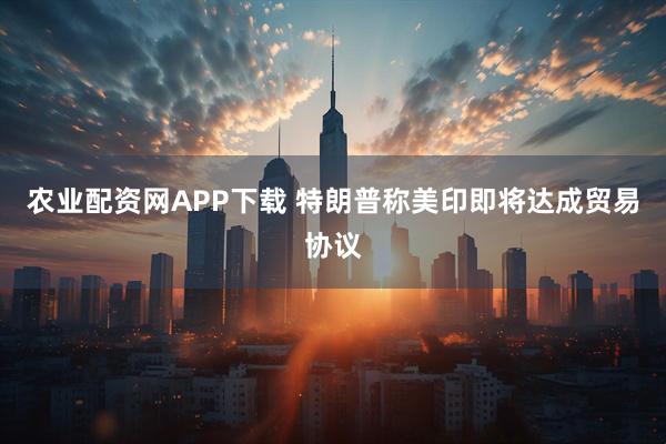 农业配资网APP下载 特朗普称美印即将达成贸易协议