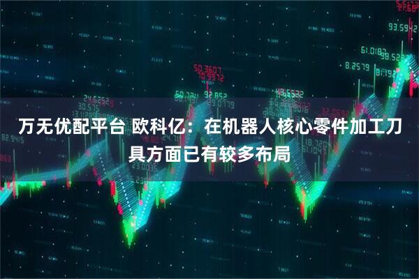 万无优配平台 欧科亿：在机器人核心零件加工刀具方面已有较多布局