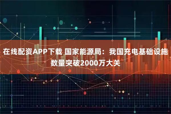 在线配资APP下载 国家能源局：我国充电基础设施数量突破2000万大关