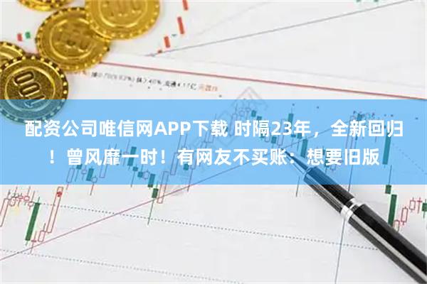 配资公司唯信网APP下载 时隔23年，全新回归！曾风靡一时！有网友不买账：想要旧版
